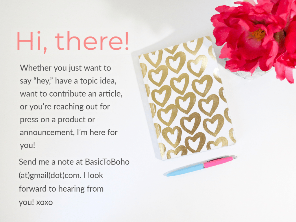 Hi, there! Whether you just want to say “hey,” have a topic idea, want to contribute an article, or you’re reaching out for press on a product or announcement, I’m here for you!

Send me a note at BasicToBoho(at)gmail(dot)com. I look forward to hearing from you! xoxo